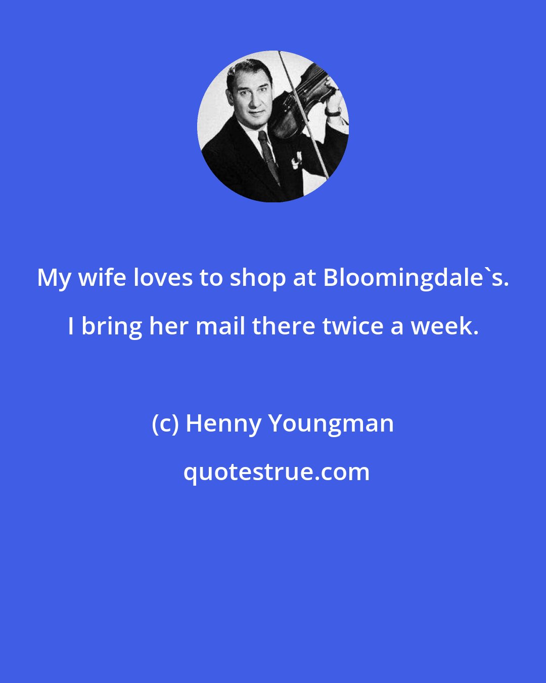 Henny Youngman: My wife loves to shop at Bloomingdale's. I bring her mail there twice a week.