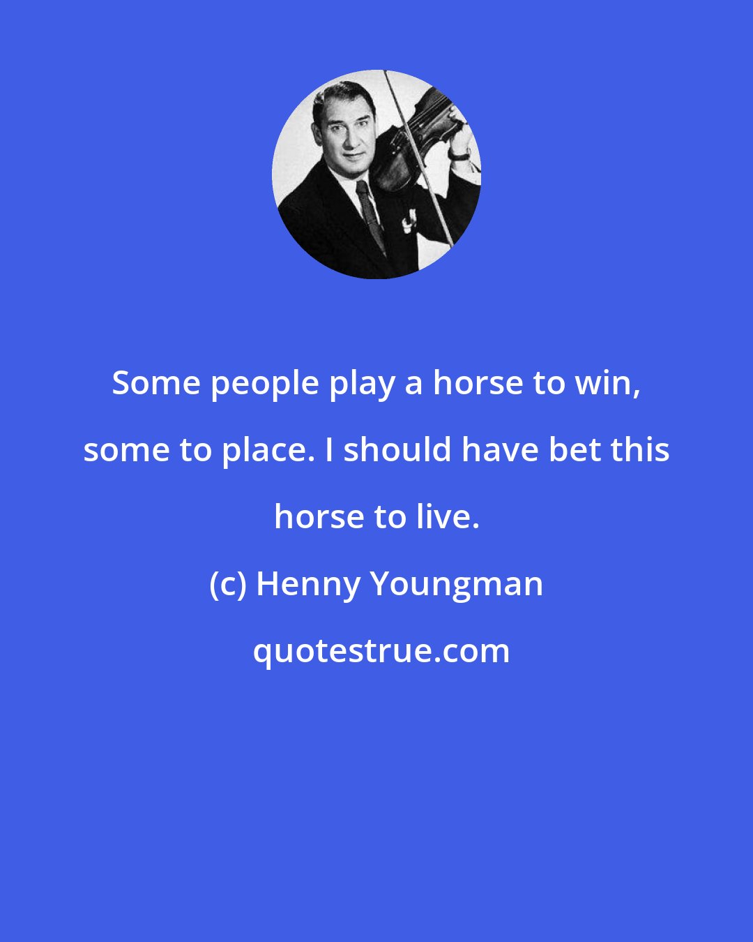 Henny Youngman: Some people play a horse to win, some to place. I should have bet this horse to live.