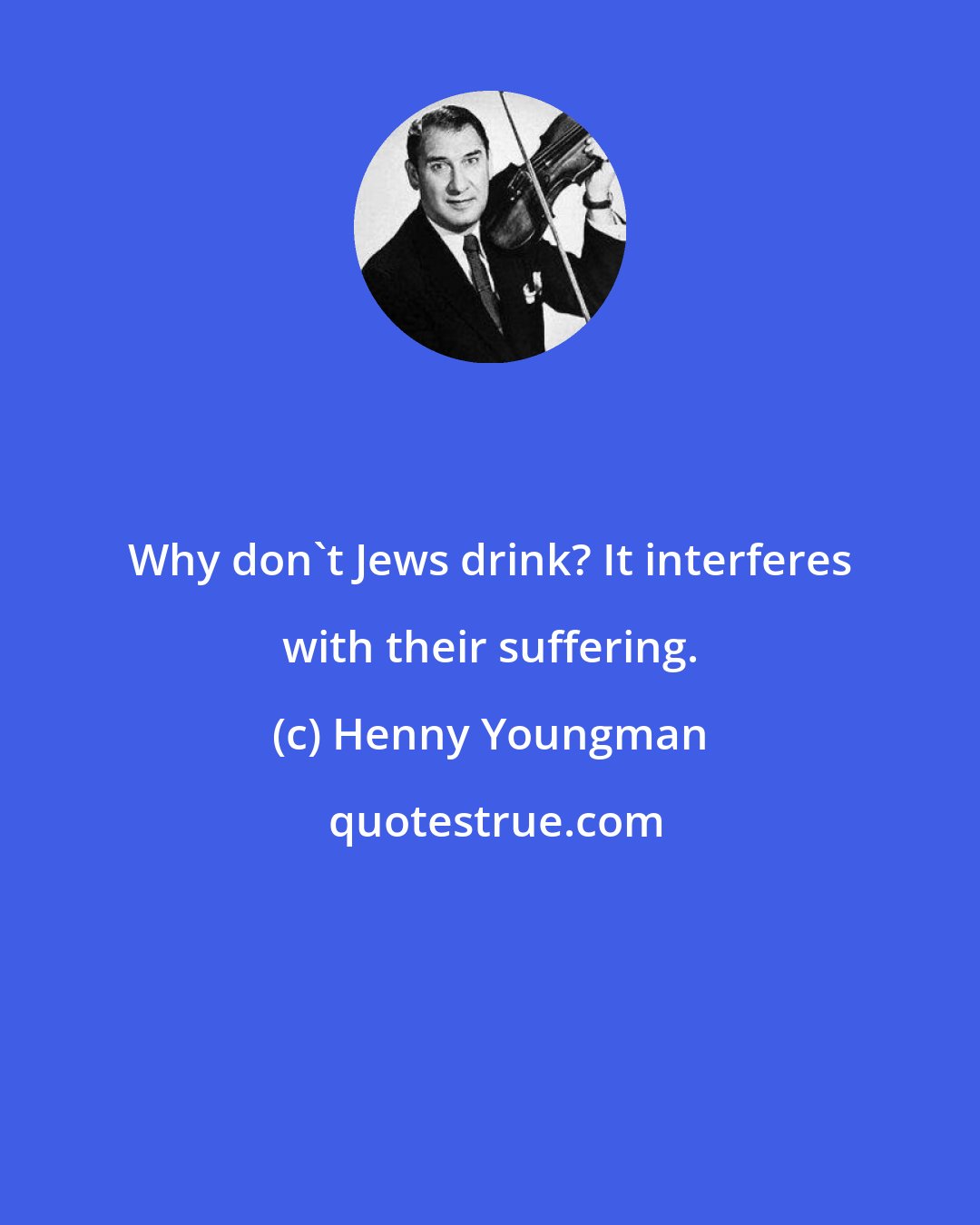 Henny Youngman: Why don't Jews drink? It interferes with their suffering.