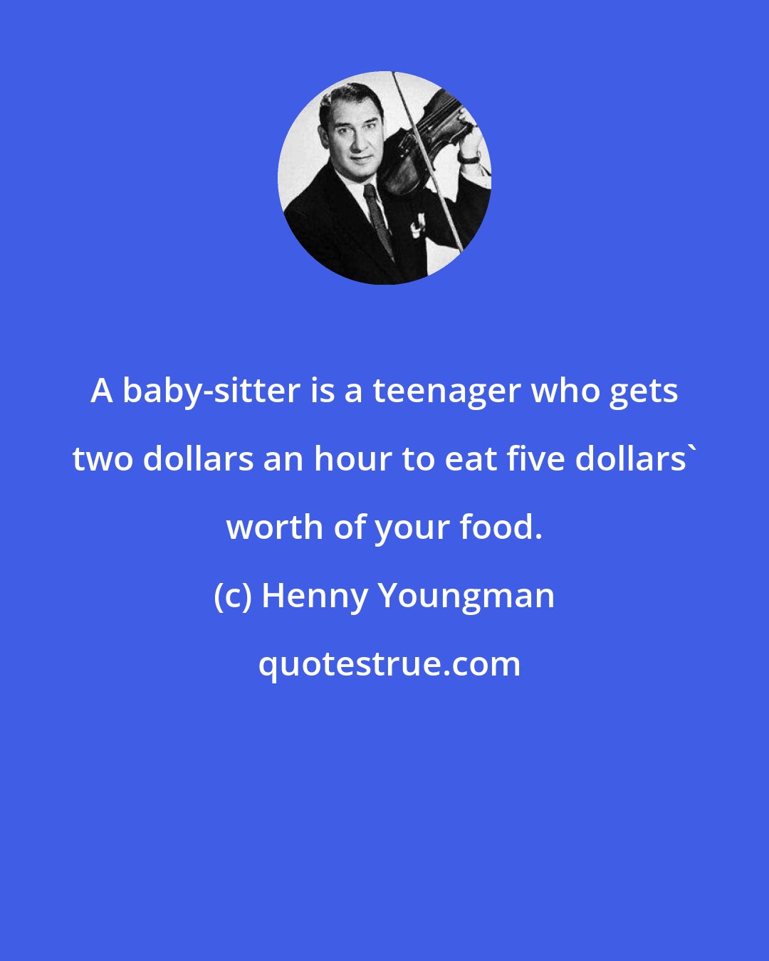 Henny Youngman: A baby-sitter is a teenager who gets two dollars an hour to eat five dollars' worth of your food.