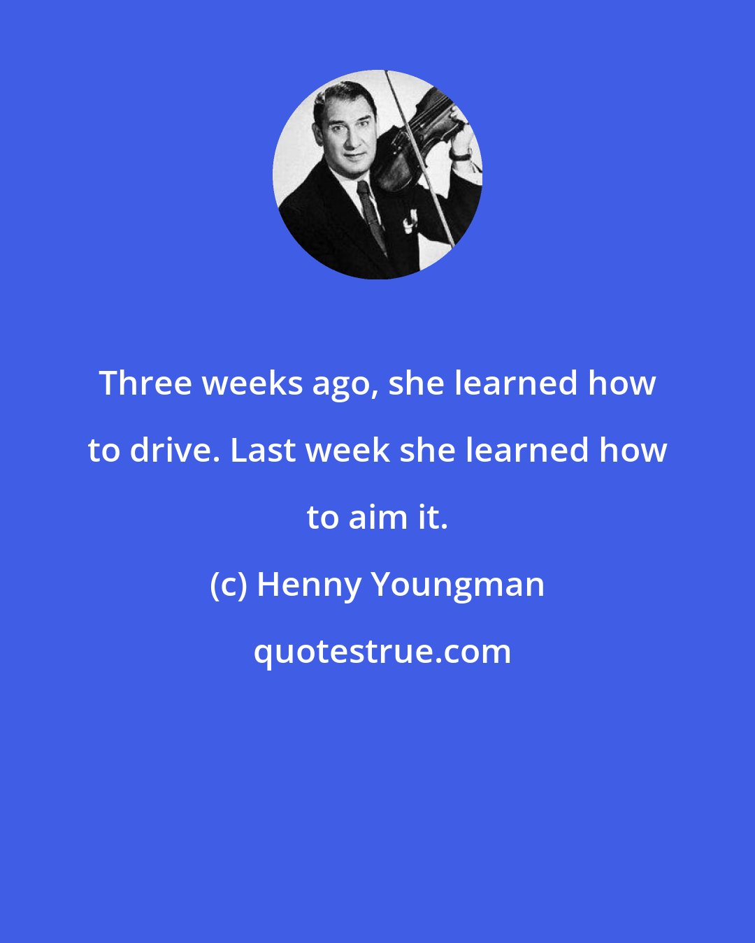 Henny Youngman: Three weeks ago, she learned how to drive. Last week she learned how to aim it.