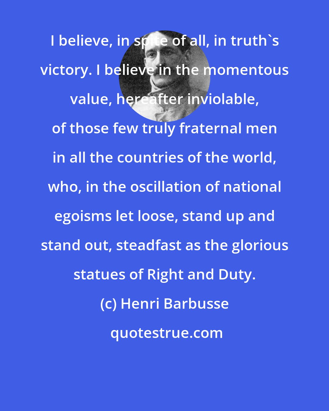 Henri Barbusse: I believe, in spite of all, in truth's victory. I believe in the momentous value, hereafter inviolable, of those few truly fraternal men in all the countries of the world, who, in the oscillation of national egoisms let loose, stand up and stand out, steadfast as the glorious statues of Right and Duty.