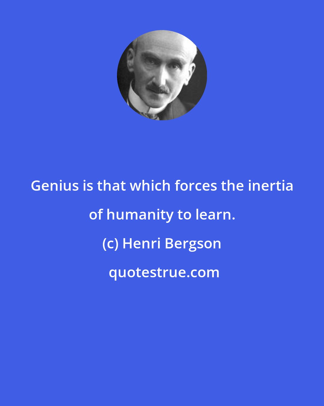 Henri Bergson: Genius is that which forces the inertia of humanity to learn.