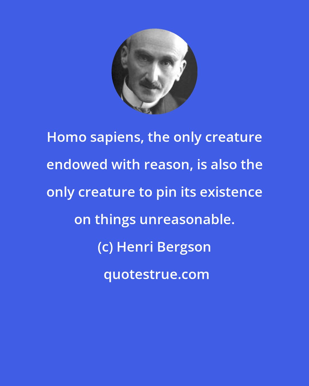 Henri Bergson: Homo sapiens, the only creature endowed with reason, is also the only creature to pin its existence on things unreasonable.