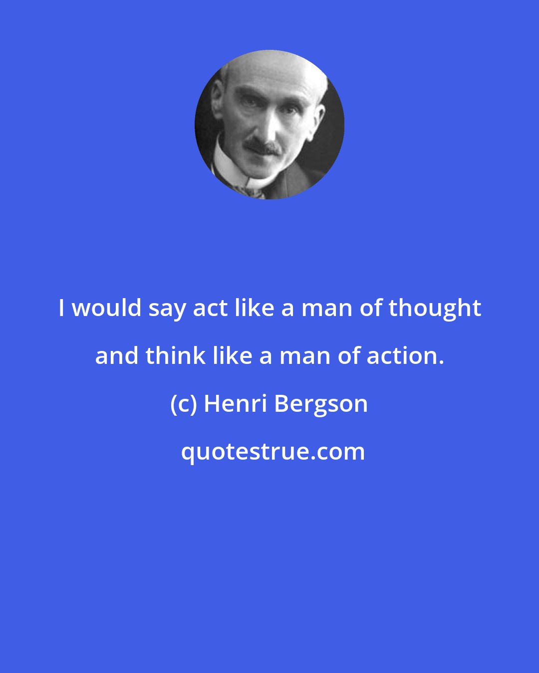 Henri Bergson: I would say act like a man of thought and think like a man of action.