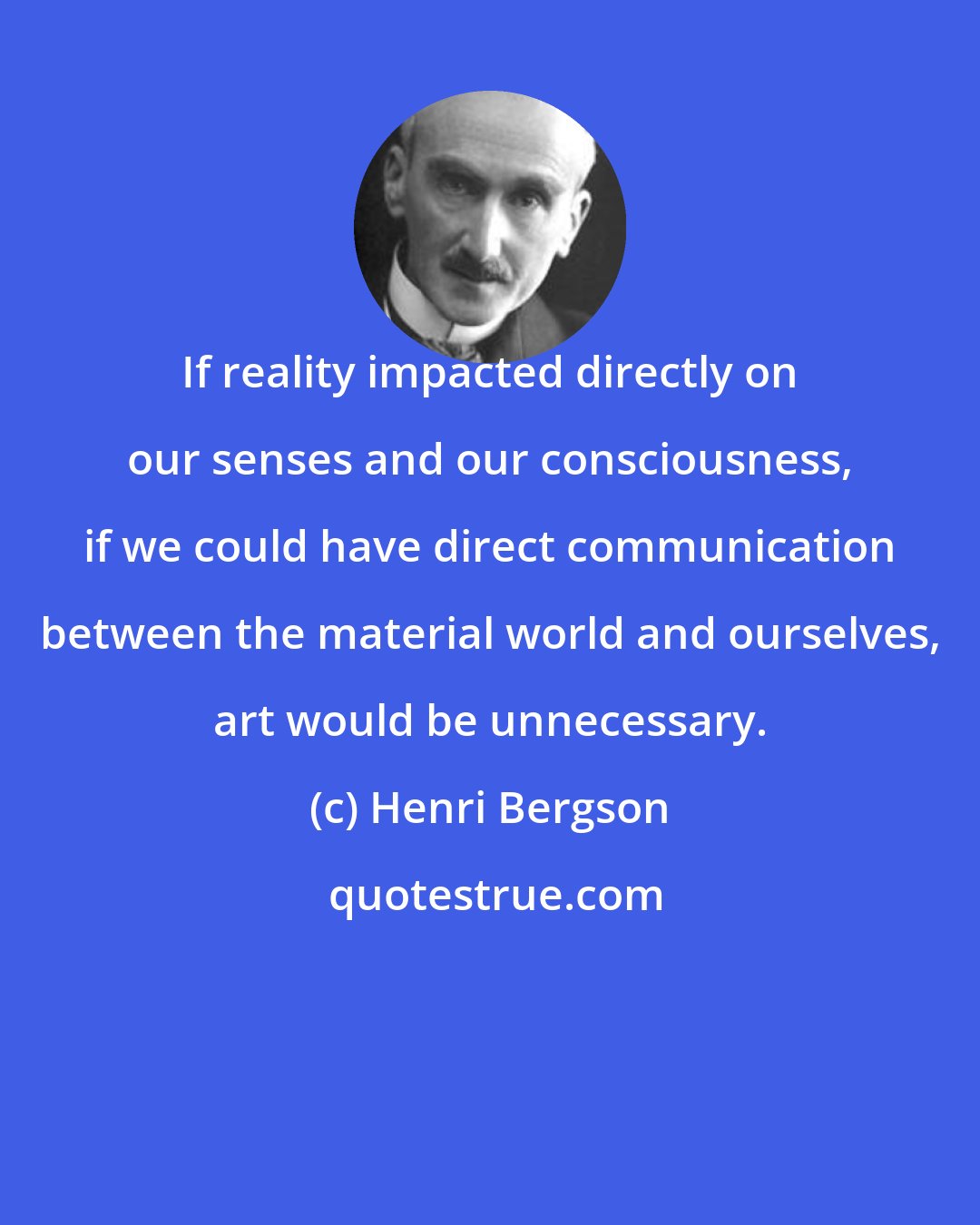 Henri Bergson: If reality impacted directly on our senses and our consciousness, if we could have direct communication between the material world and ourselves, art would be unnecessary.