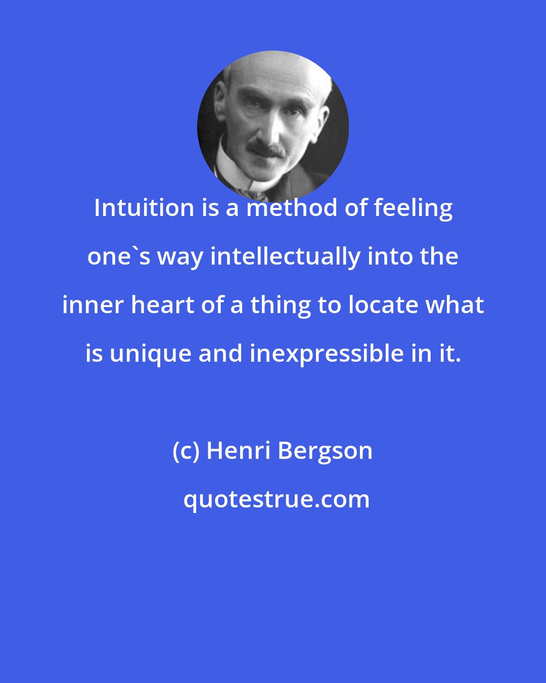 Henri Bergson: Intuition is a method of feeling one's way intellectually into the inner heart of a thing to locate what is unique and inexpressible in it.