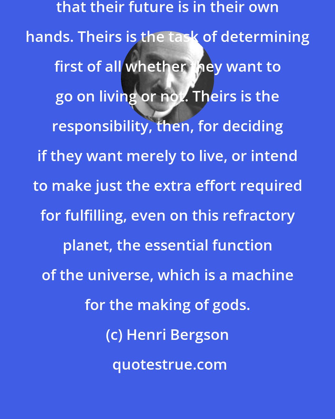 Henri Bergson: Men do not sufficiently realize that their future is in their own hands. Theirs is the task of determining first of all whether they want to go on living or not. Theirs is the responsibility, then, for deciding if they want merely to live, or intend to make just the extra effort required for fulfilling, even on this refractory planet, the essential function of the universe, which is a machine for the making of gods.