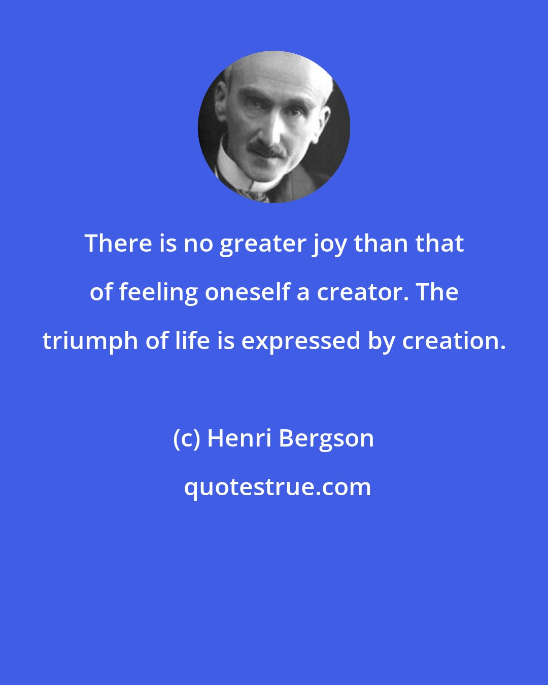 Henri Bergson: There is no greater joy than that of feeling oneself a creator. The triumph of life is expressed by creation.