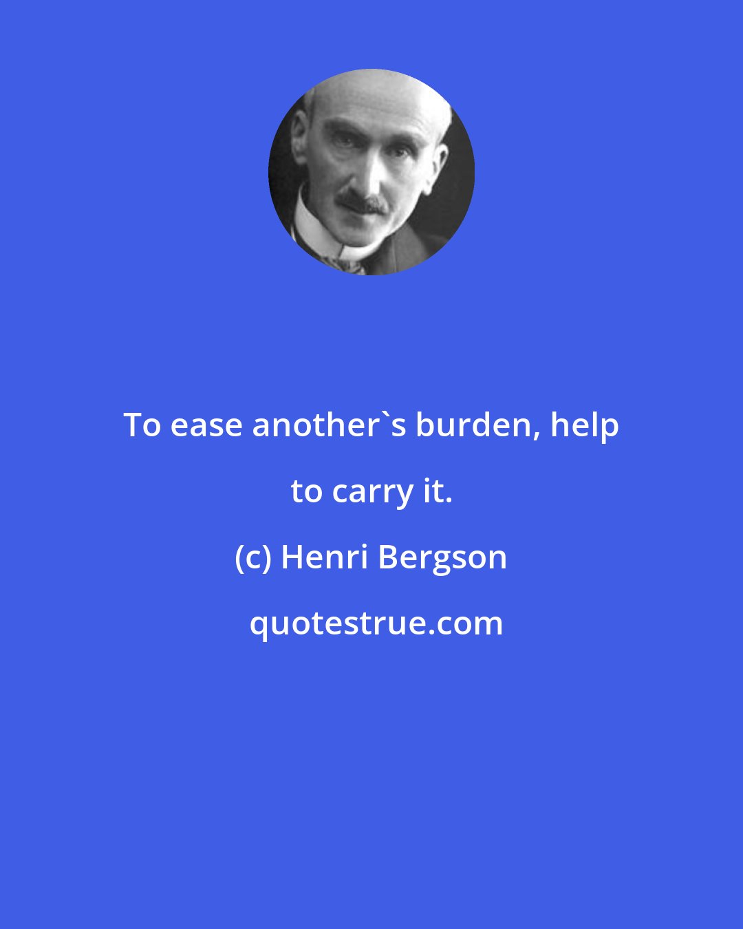 Henri Bergson: To ease another's burden, help to carry it.