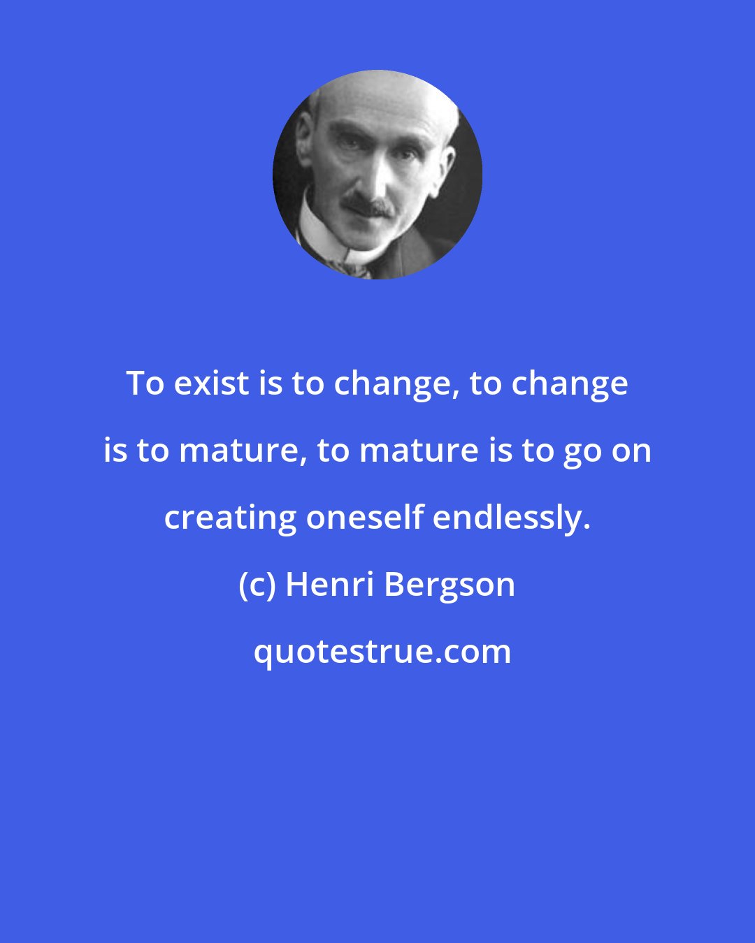 Henri Bergson: To exist is to change, to change is to mature, to mature is to go on creating oneself endlessly.