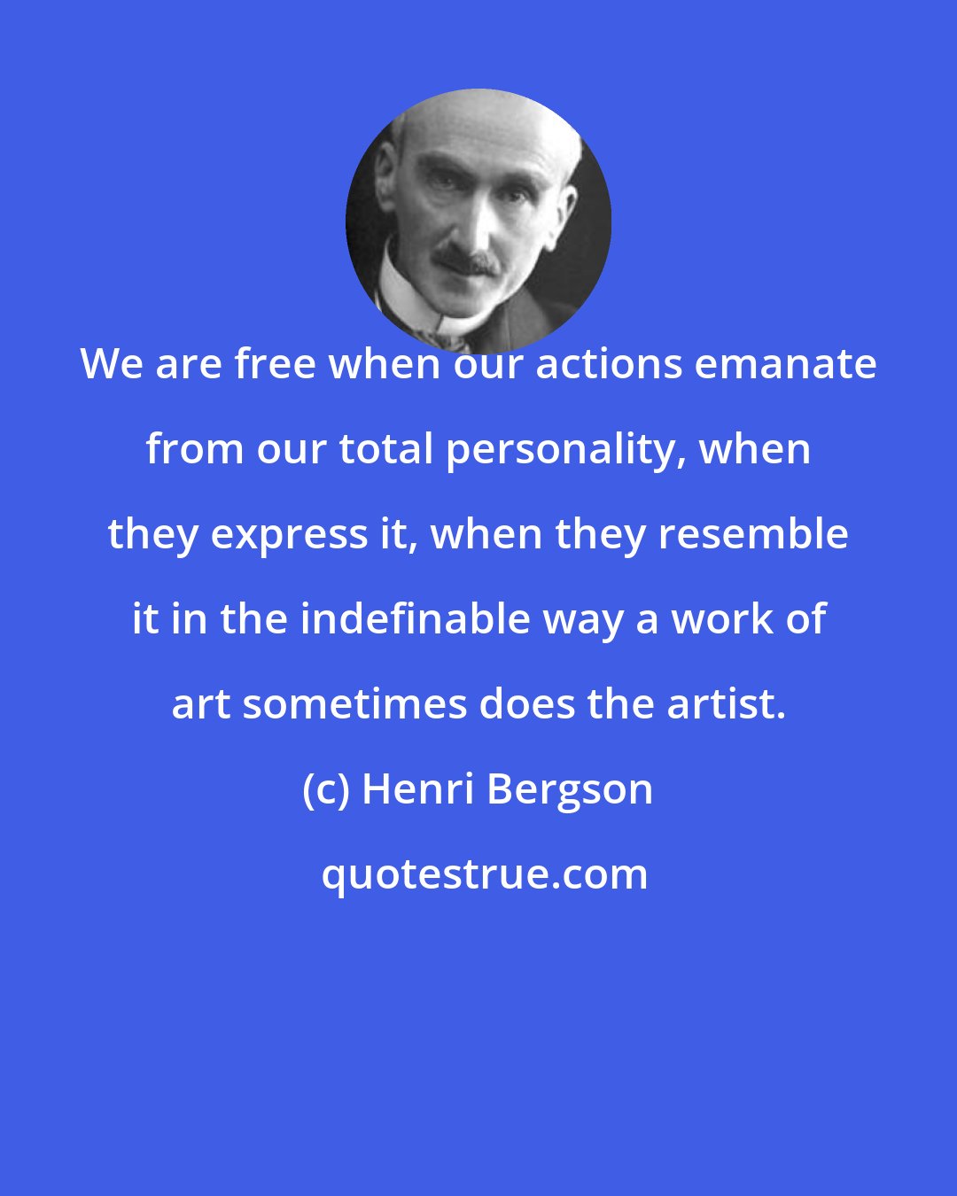 Henri Bergson: We are free when our actions emanate from our total personality, when they express it, when they resemble it in the indefinable way a work of art sometimes does the artist.