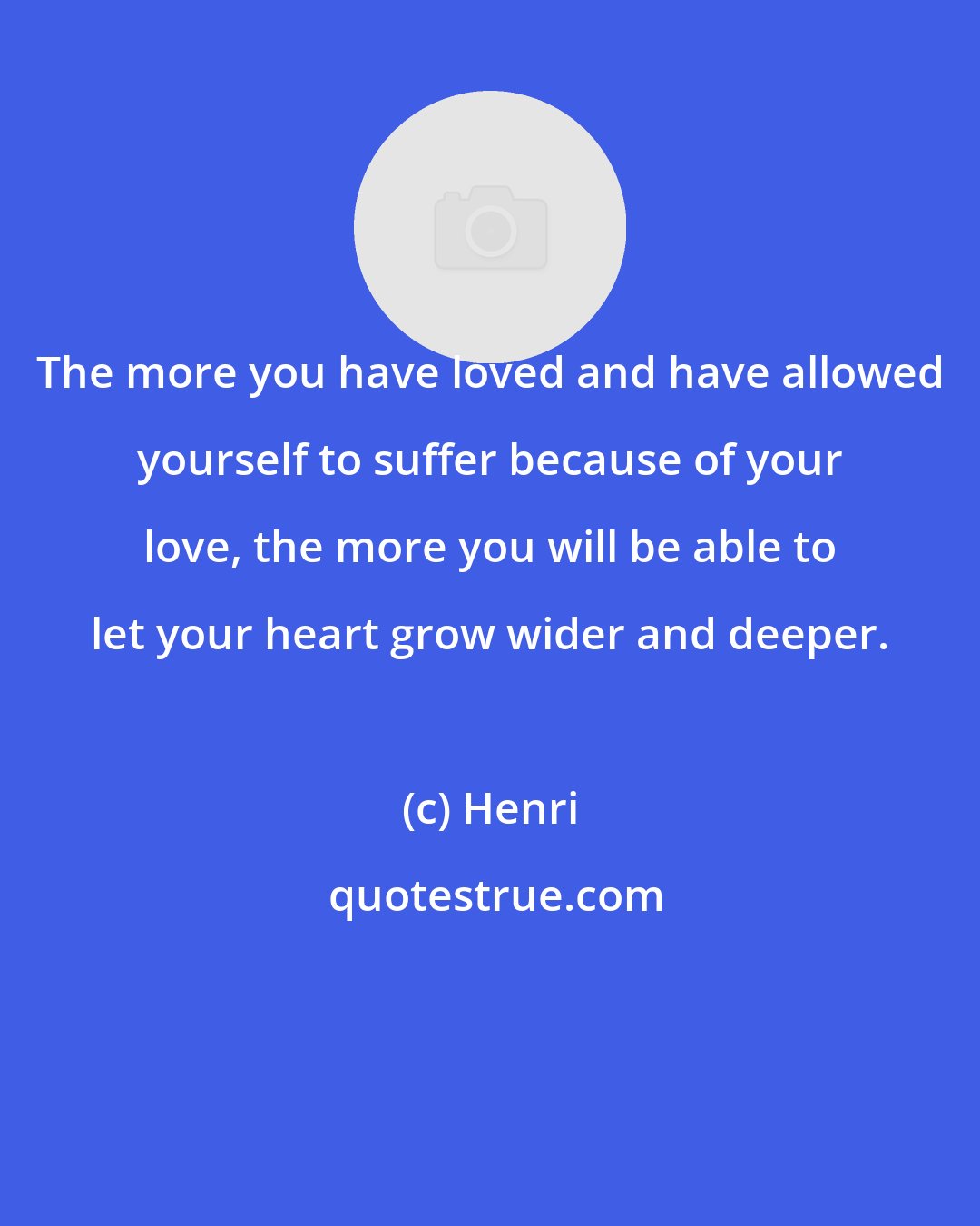 Henri: The more you have loved and have allowed yourself to suffer because of your love, the more you will be able to let your heart grow wider and deeper.