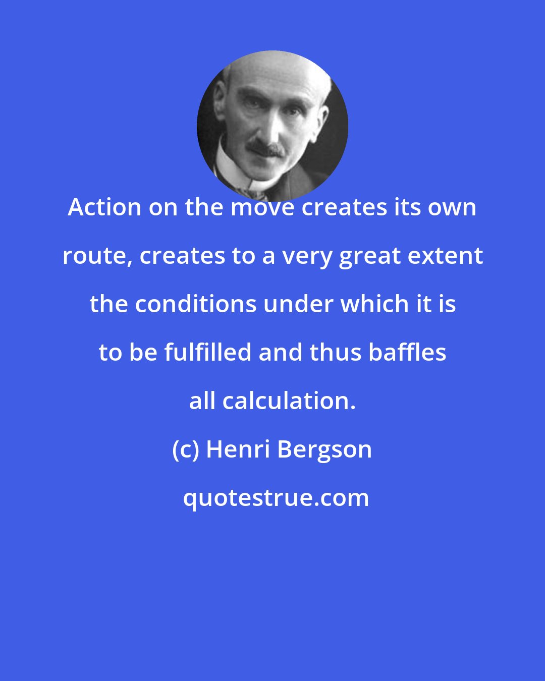 Henri Bergson: Action on the move creates its own route, creates to a very great extent the conditions under which it is to be fulfilled and thus baffles all calculation.