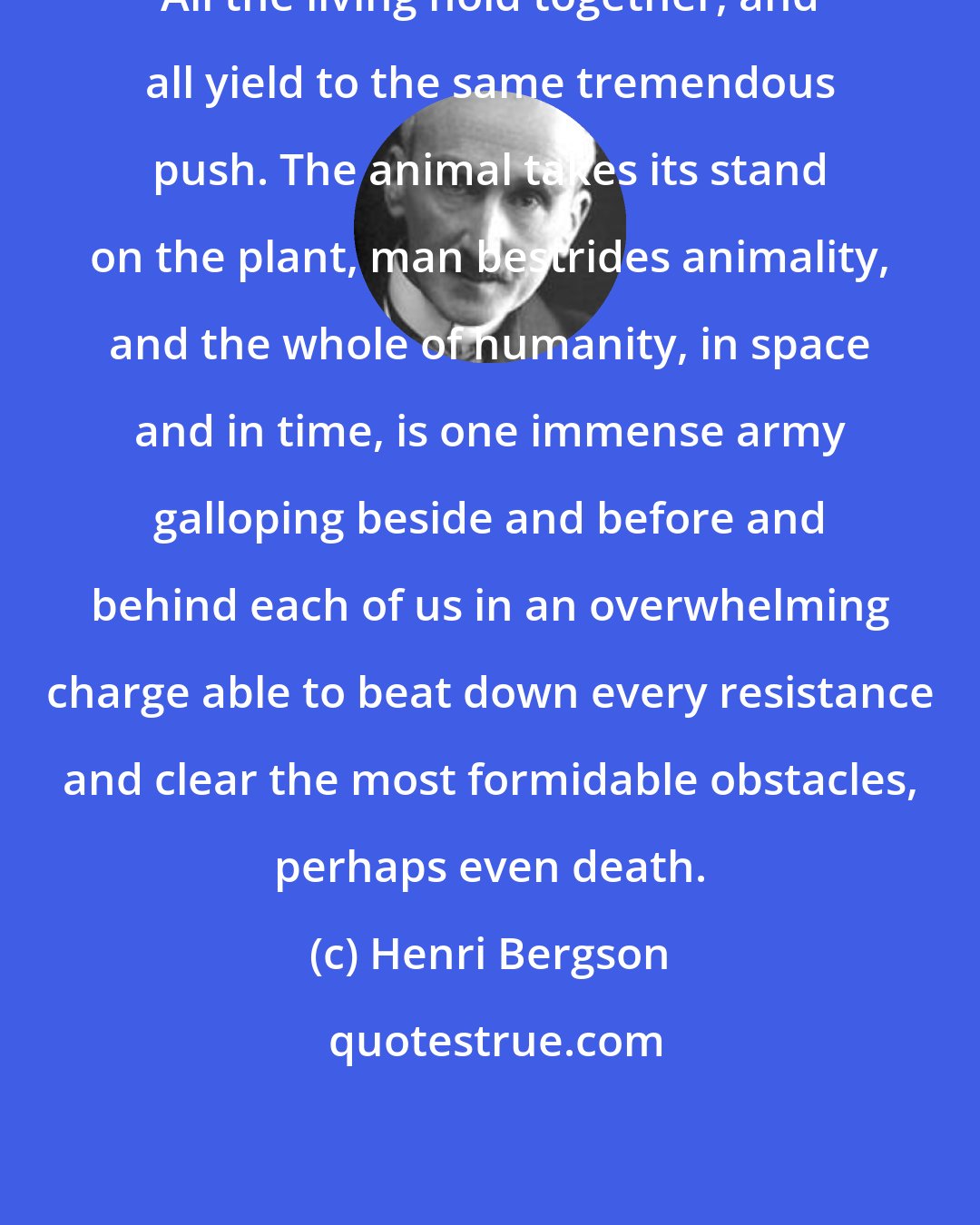 Henri Bergson: All the living hold together, and all yield to the same tremendous push. The animal takes its stand on the plant, man bestrides animality, and the whole of humanity, in space and in time, is one immense army galloping beside and before and behind each of us in an overwhelming charge able to beat down every resistance and clear the most formidable obstacles, perhaps even death.