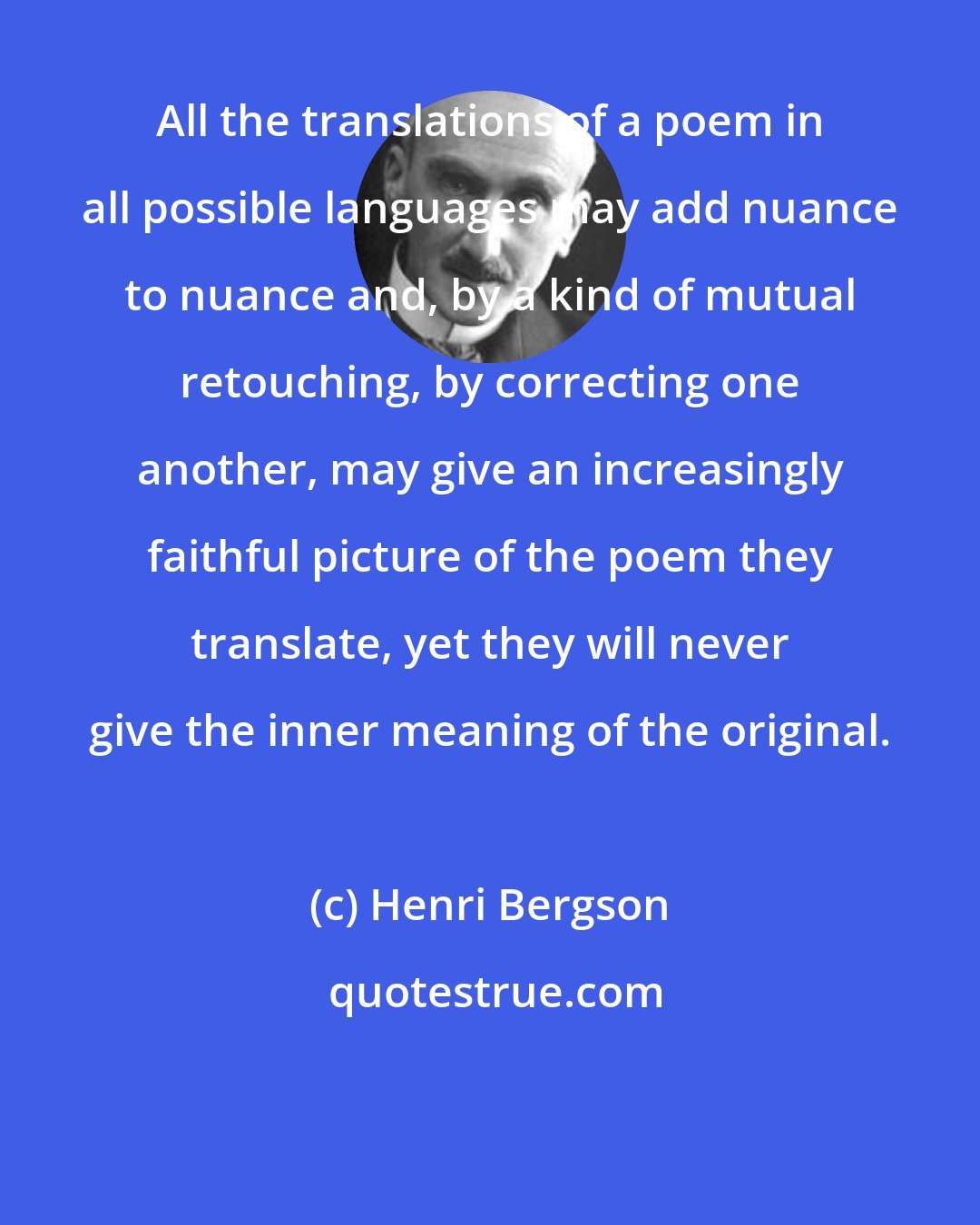 Henri Bergson: All the translations of a poem in all possible languages may add nuance to nuance and, by a kind of mutual retouching, by correcting one another, may give an increasingly faithful picture of the poem they translate, yet they will never give the inner meaning of the original.