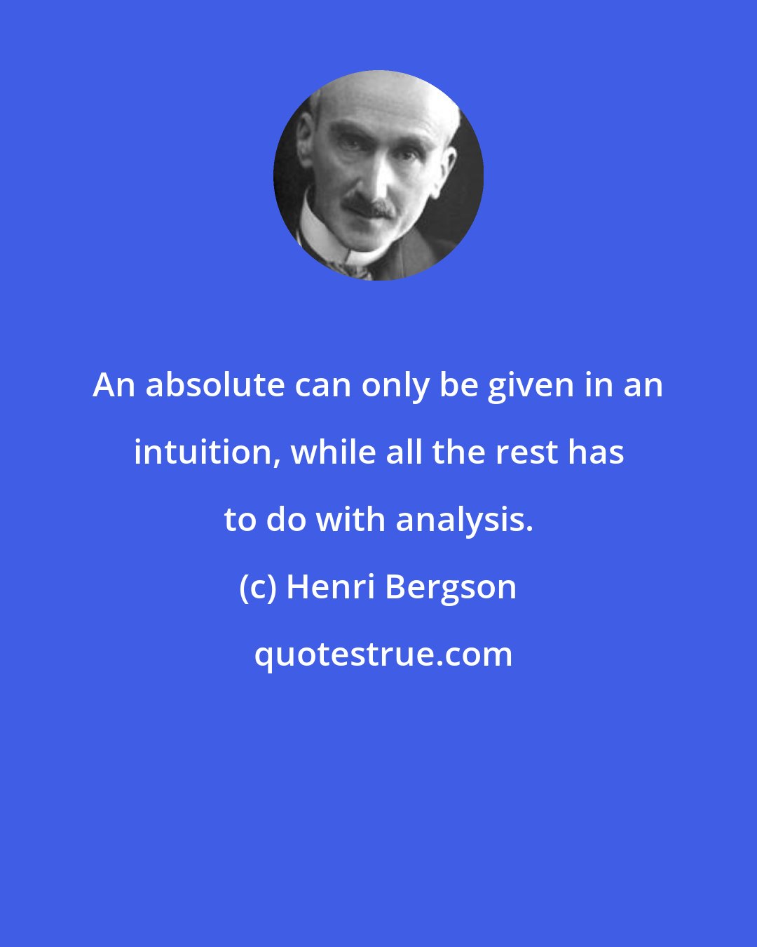 Henri Bergson: An absolute can only be given in an intuition, while all the rest has to do with analysis.