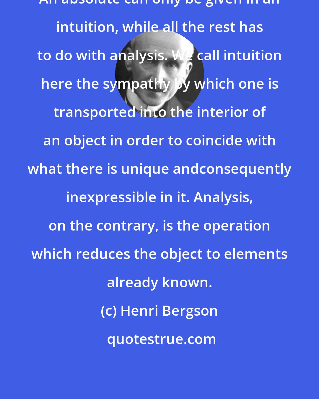 Henri Bergson: An absolute can only be given in an intuition, while all the rest has to do with analysis. We call intuition here the sympathy by which one is transported into the interior of an object in order to coincide with what there is unique andconsequently inexpressible in it. Analysis, on the contrary, is the operation which reduces the object to elements already known.