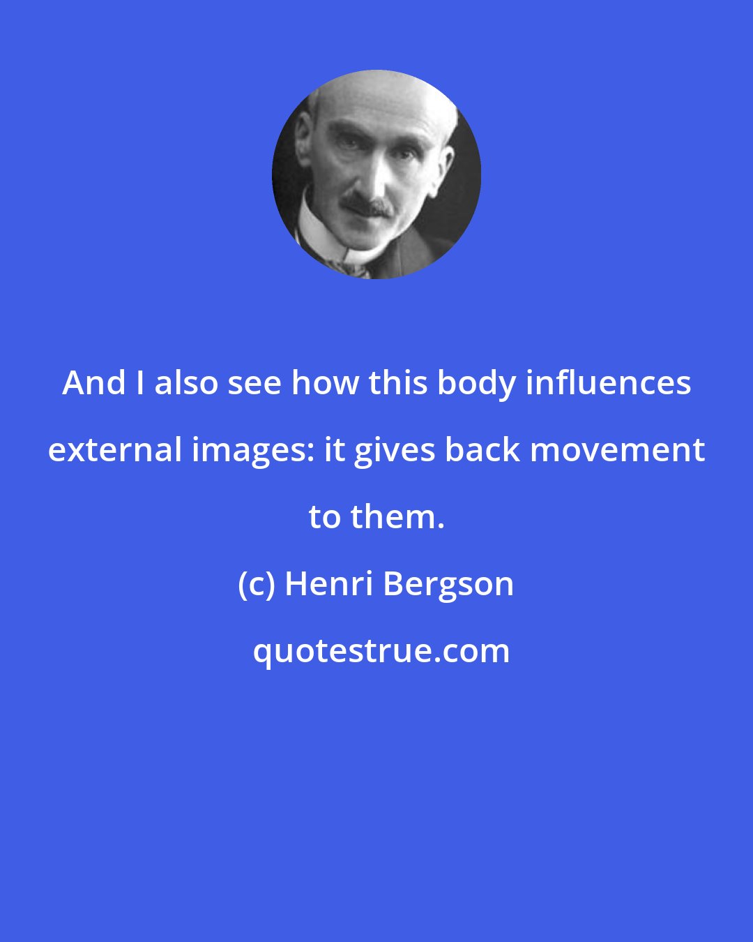 Henri Bergson: And I also see how this body influences external images: it gives back movement to them.