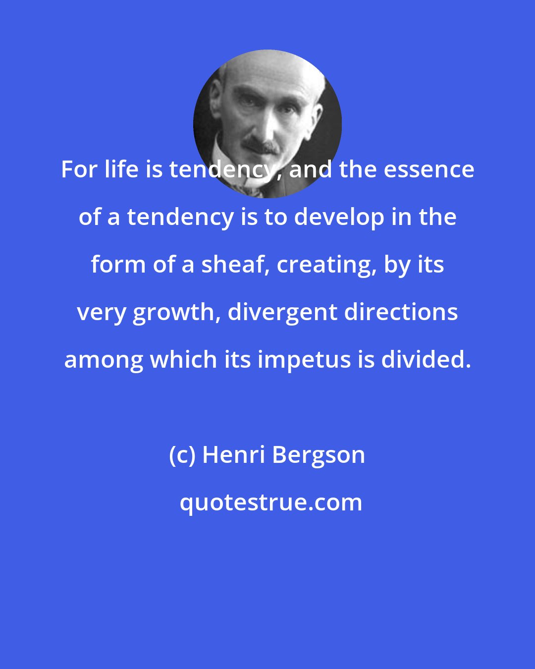 Henri Bergson: For life is tendency, and the essence of a tendency is to develop in the form of a sheaf, creating, by its very growth, divergent directions among which its impetus is divided.