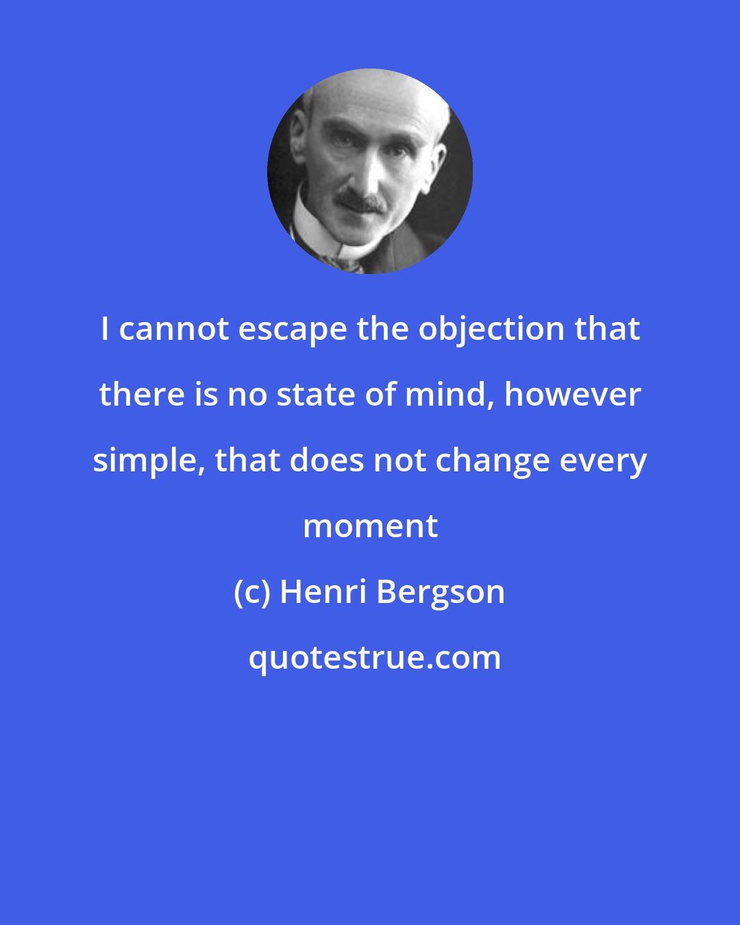 Henri Bergson: I cannot escape the objection that there is no state of mind, however simple, that does not change every moment