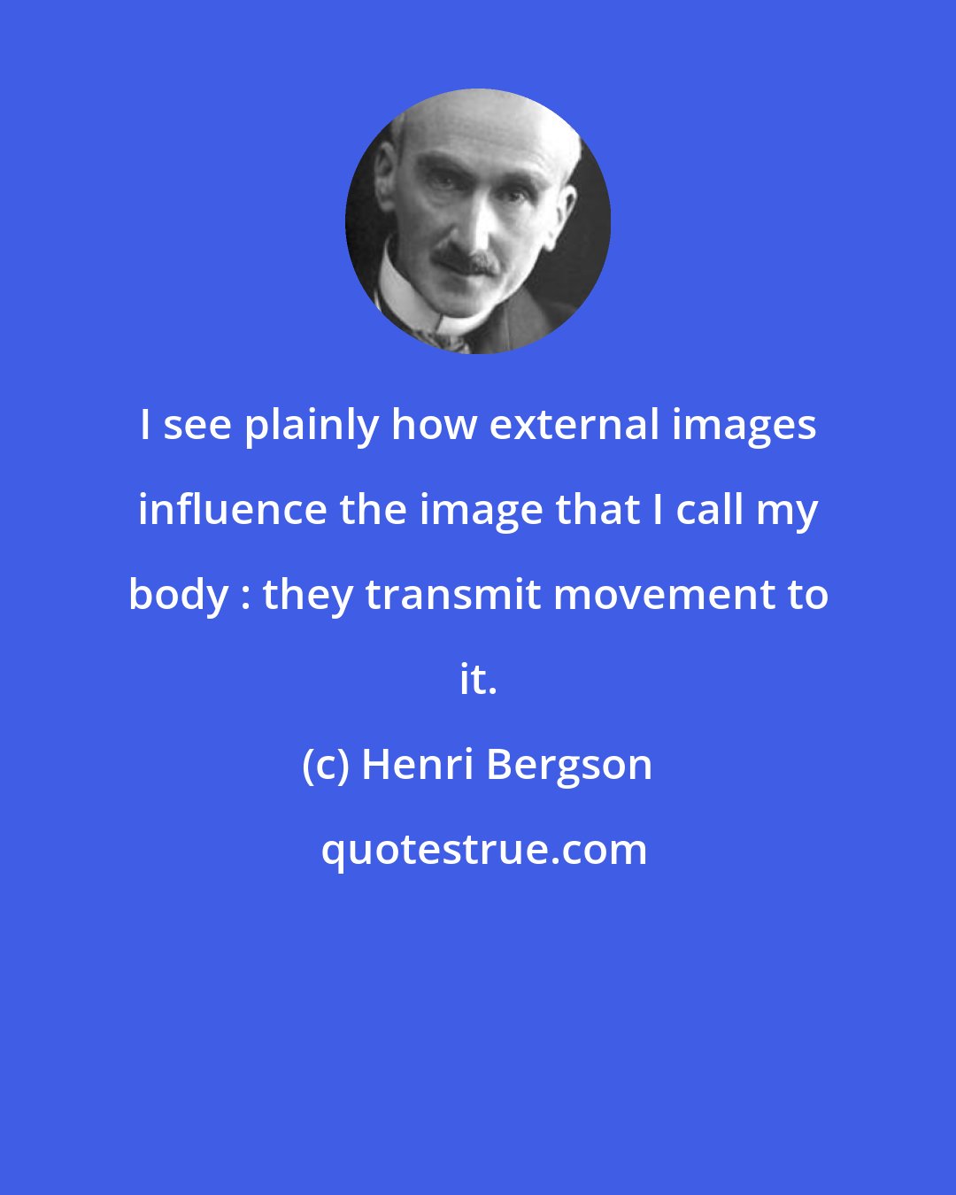 Henri Bergson: I see plainly how external images influence the image that I call my body : they transmit movement to it.