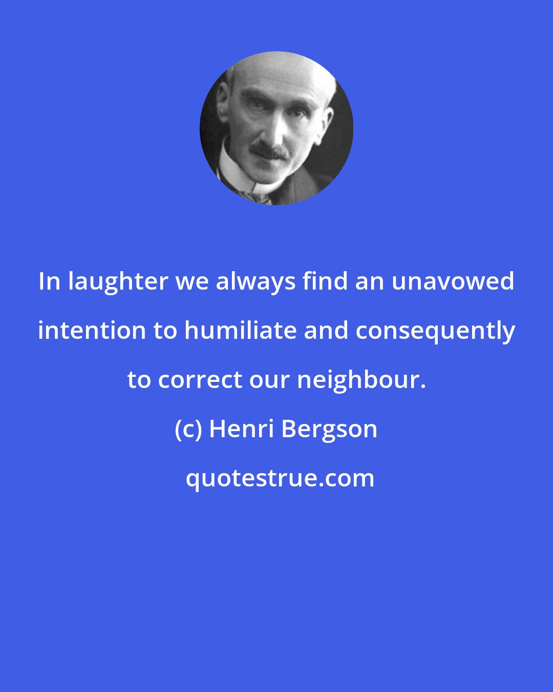 Henri Bergson: In laughter we always find an unavowed intention to humiliate and consequently to correct our neighbour.