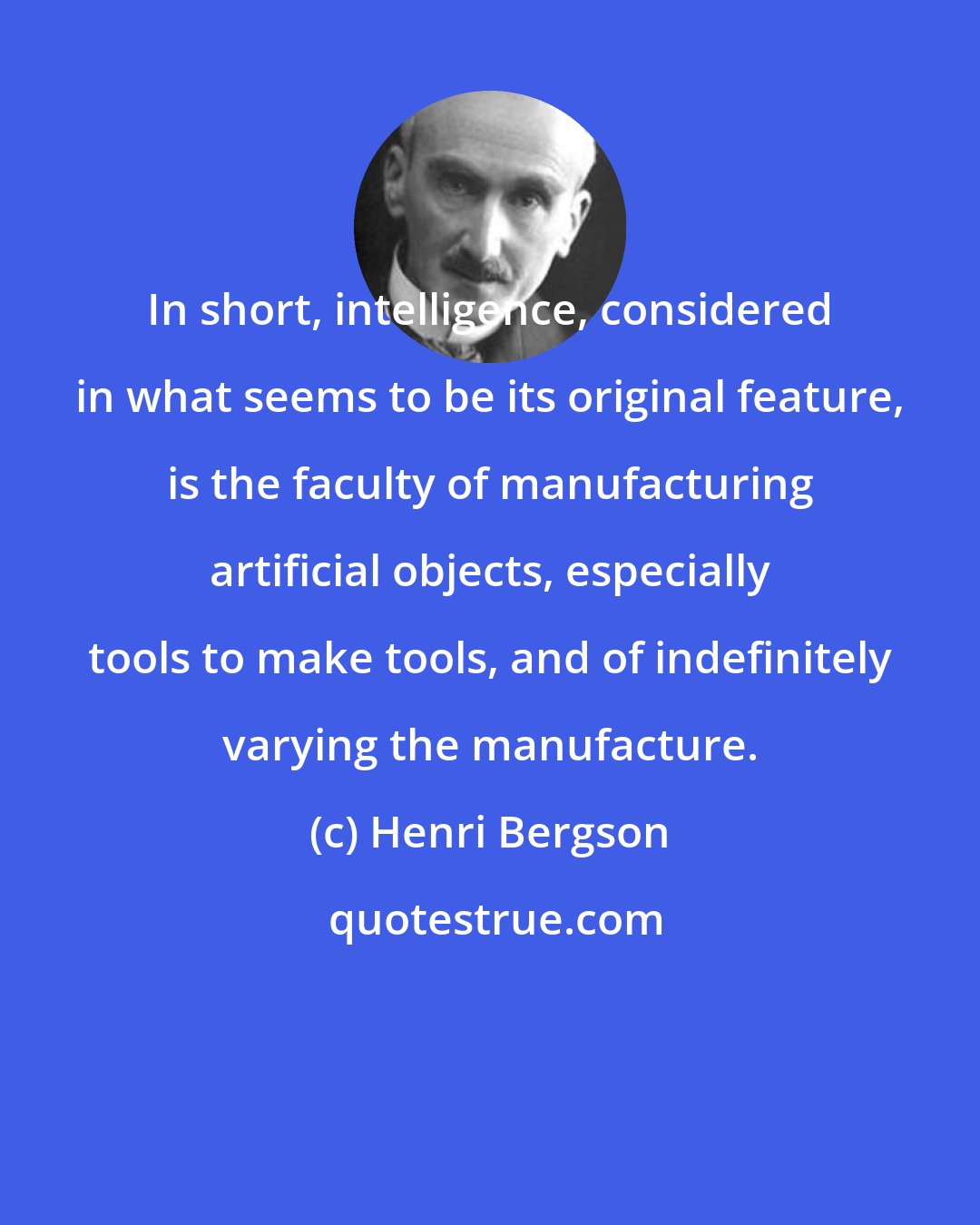 Henri Bergson: In short, intelligence, considered in what seems to be its original feature, is the faculty of manufacturing artificial objects, especially tools to make tools, and of indefinitely varying the manufacture.