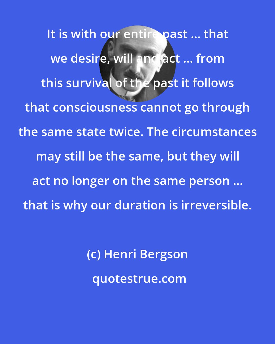 Henri Bergson: It is with our entire past ... that we desire, will and act ... from this survival of the past it follows that consciousness cannot go through the same state twice. The circumstances may still be the same, but they will act no longer on the same person ... that is why our duration is irreversible.