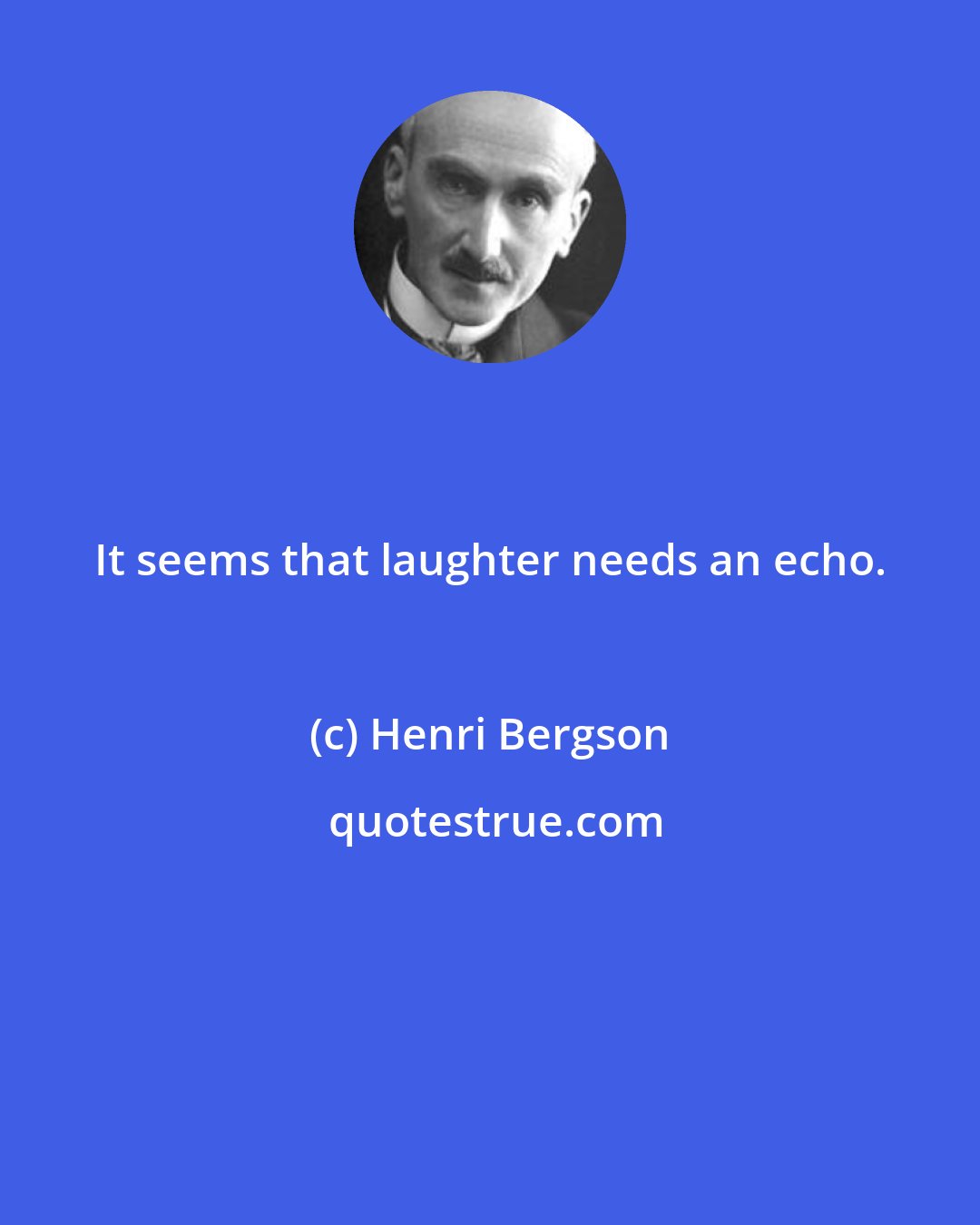 Henri Bergson: It seems that laughter needs an echo.