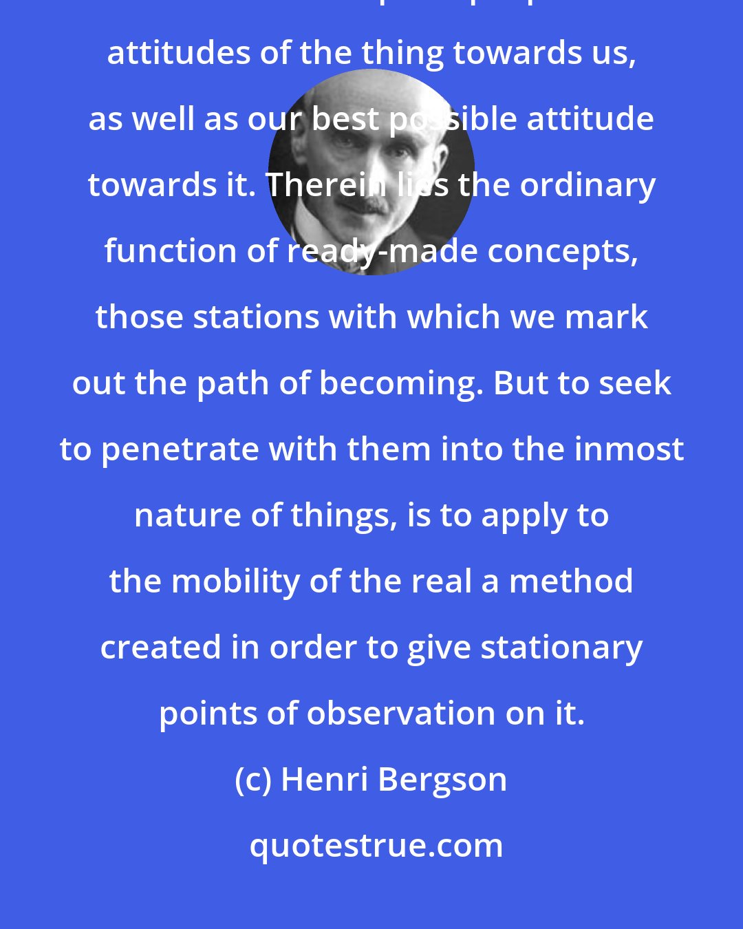 Henri Bergson: Knowledge, in so far as it is directed to practical matters, has only to enumerate the principal possible attitudes of the thing towards us, as well as our best possible attitude towards it. Therein lies the ordinary function of ready-made concepts, those stations with which we mark out the path of becoming. But to seek to penetrate with them into the inmost nature of things, is to apply to the mobility of the real a method created in order to give stationary points of observation on it.