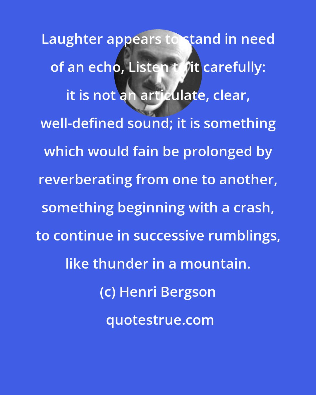 Henri Bergson: Laughter appears to stand in need of an echo, Listen to it carefully: it is not an articulate, clear, well-defined sound; it is something which would fain be prolonged by reverberating from one to another, something beginning with a crash, to continue in successive rumblings, like thunder in a mountain.