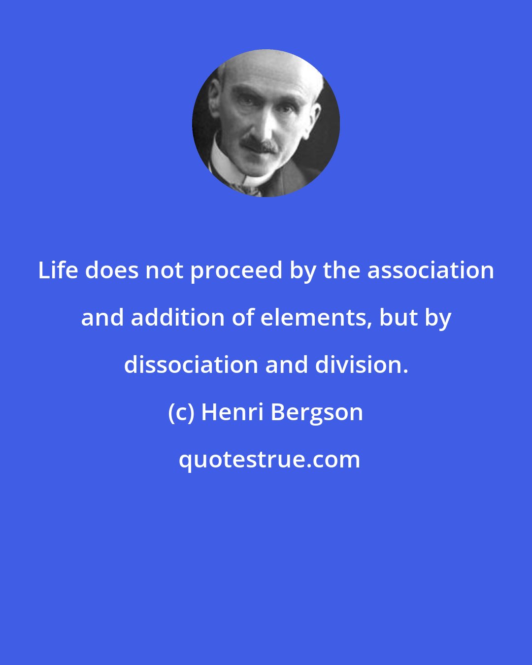 Henri Bergson: Life does not proceed by the association and addition of elements, but by dissociation and division.