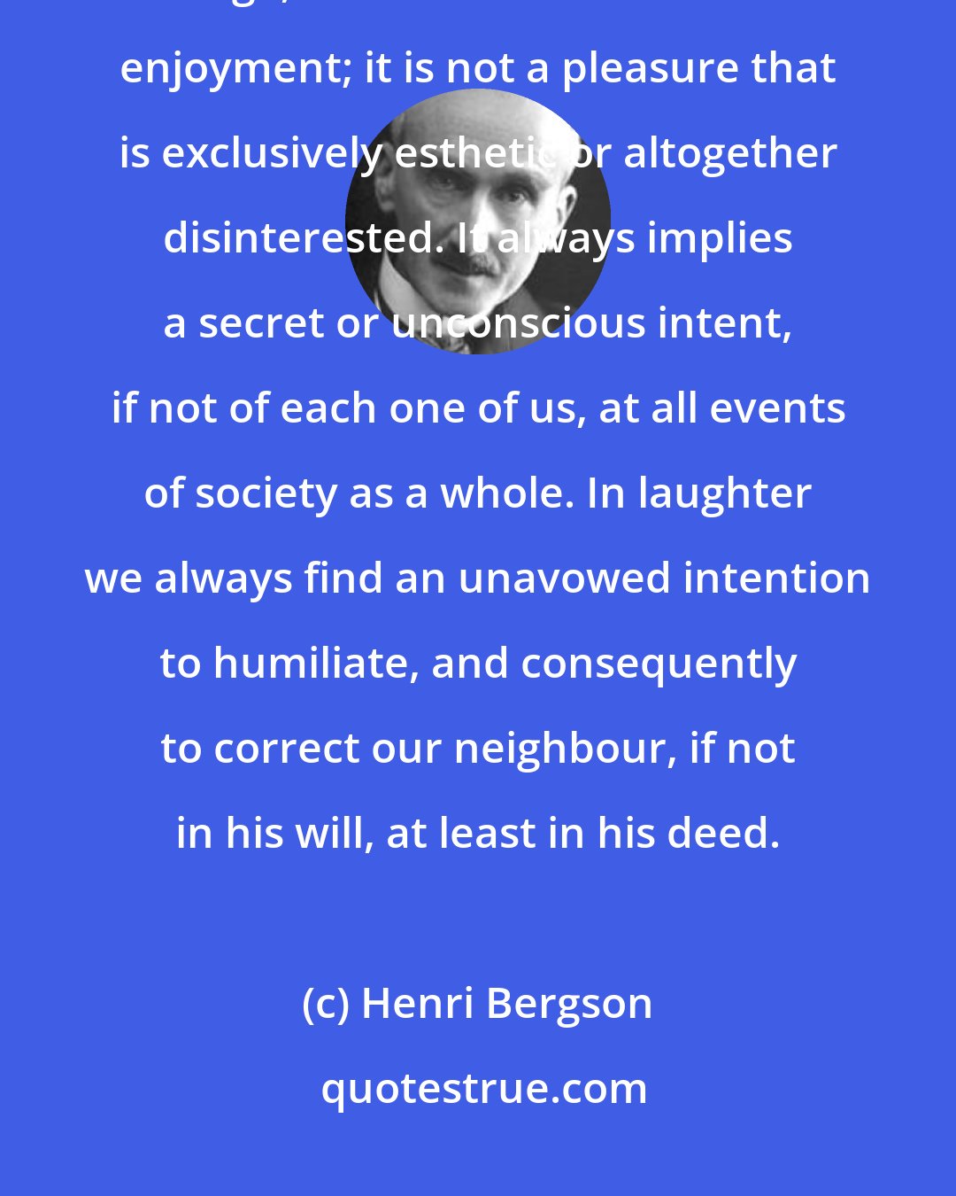 Henri Bergson: On the other hand, the pleasure caused by laughter, even on the stage, is not an unadulterated enjoyment; it is not a pleasure that is exclusively esthetic or altogether disinterested. It always implies a secret or unconscious intent, if not of each one of us, at all events of society as a whole. In laughter we always find an unavowed intention to humiliate, and consequently to correct our neighbour, if not in his will, at least in his deed.