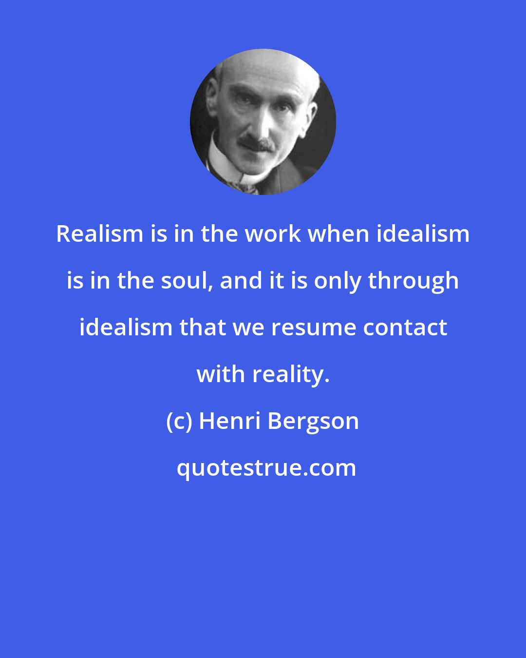 Henri Bergson: Realism is in the work when idealism is in the soul, and it is only through idealism that we resume contact with reality.