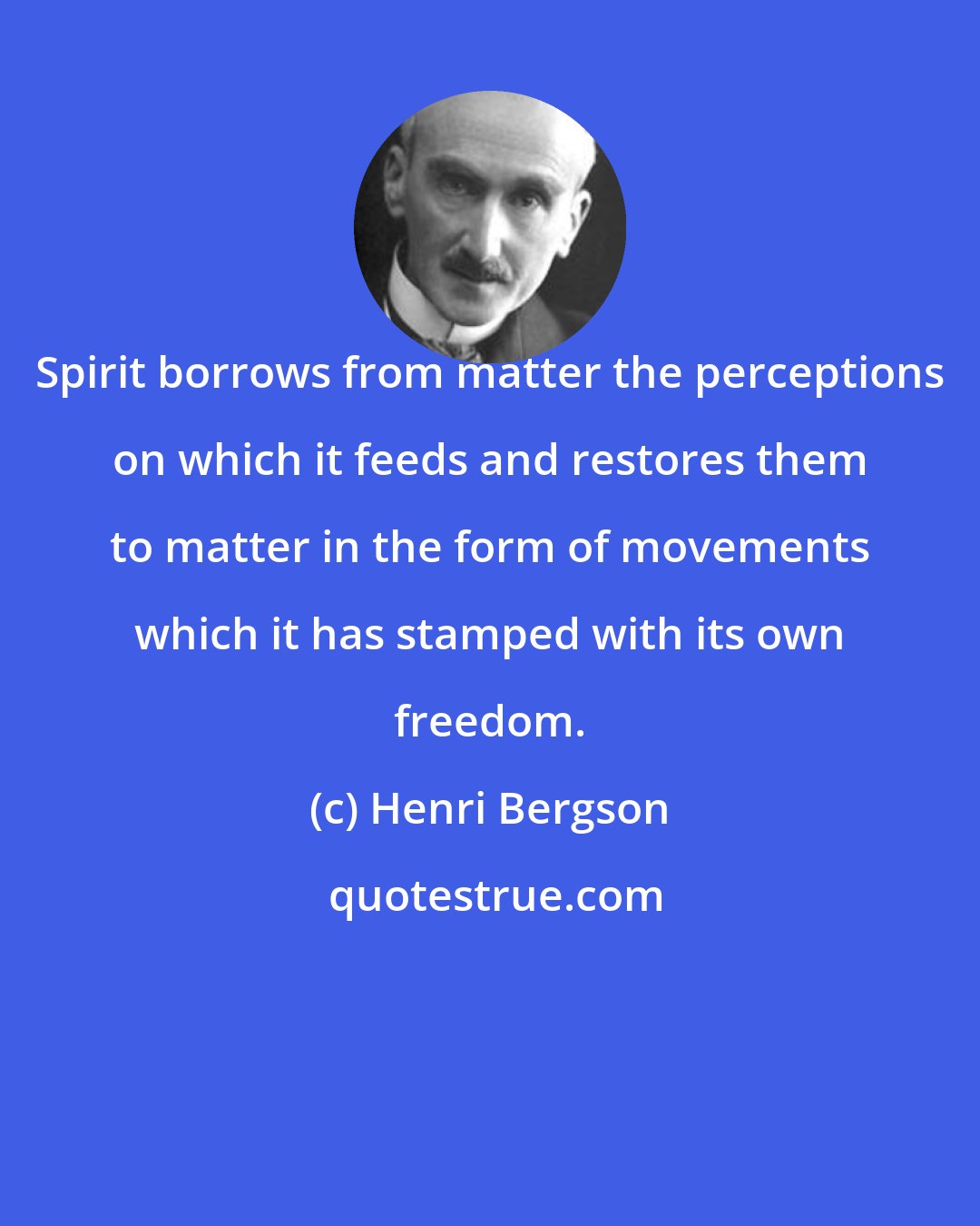 Henri Bergson: Spirit borrows from matter the perceptions on which it feeds and restores them to matter in the form of movements which it has stamped with its own freedom.