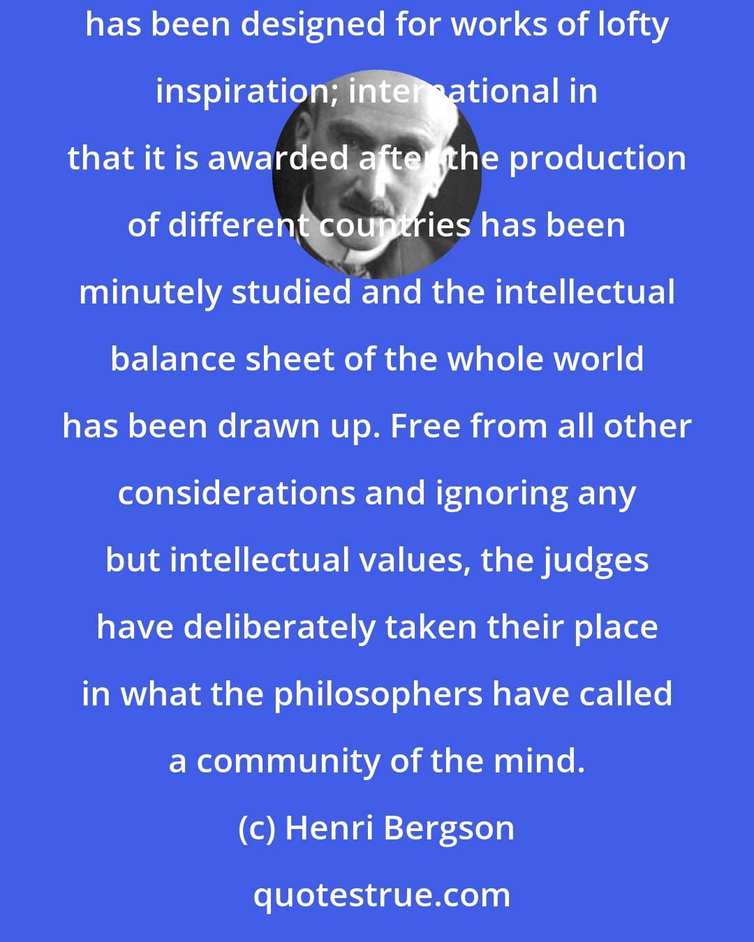 Henri Bergson: The prestige of the Nobel Prize is due to many causes, but in particular to its twofold idealistic and international character: idealistic in that it has been designed for works of lofty inspiration; international in that it is awarded after the production of different countries has been minutely studied and the intellectual balance sheet of the whole world has been drawn up. Free from all other considerations and ignoring any but intellectual values, the judges have deliberately taken their place in what the philosophers have called a community of the mind.