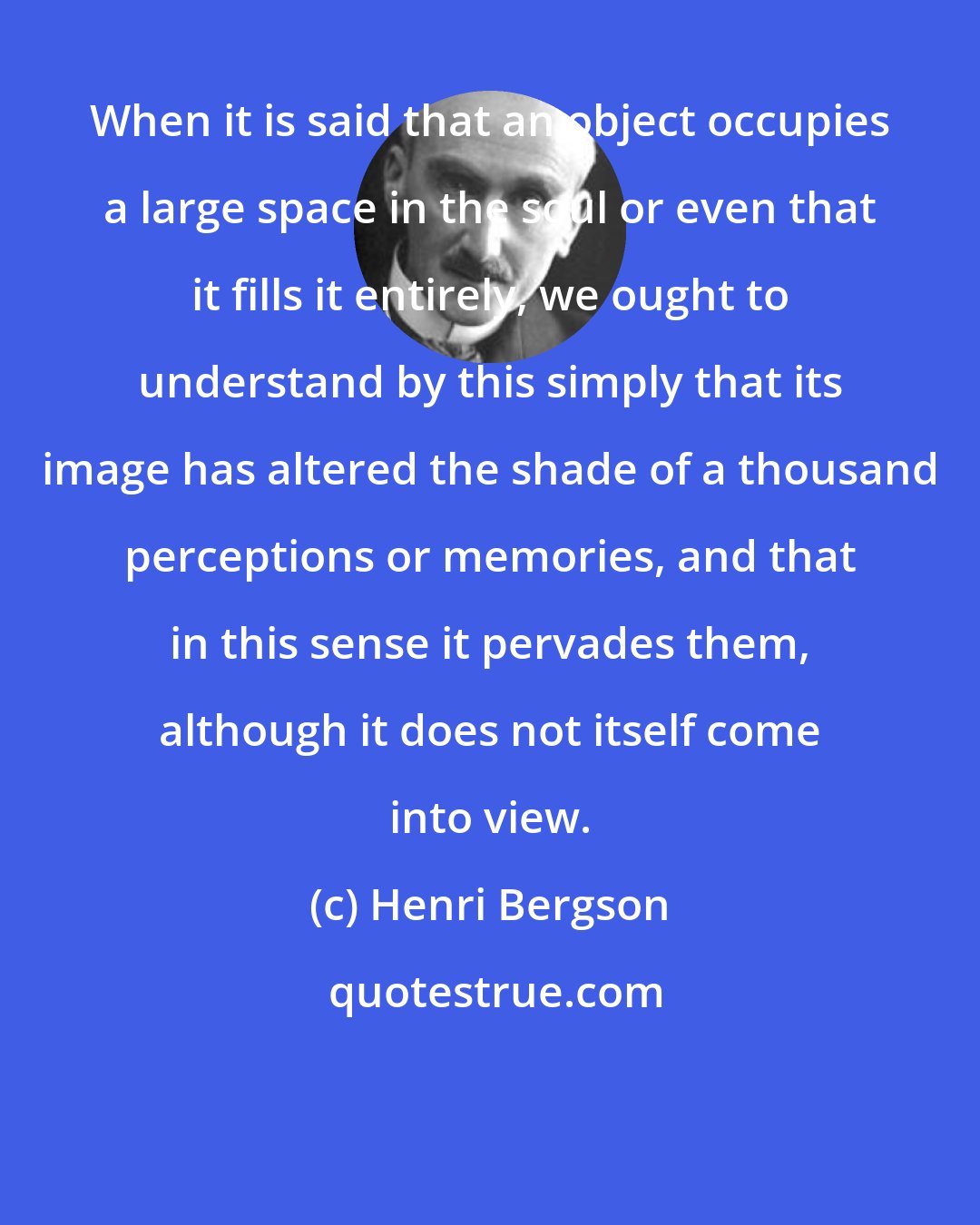 Henri Bergson: When it is said that an object occupies a large space in the soul or even that it fills it entirely, we ought to understand by this simply that its image has altered the shade of a thousand perceptions or memories, and that in this sense it pervades them, although it does not itself come into view.