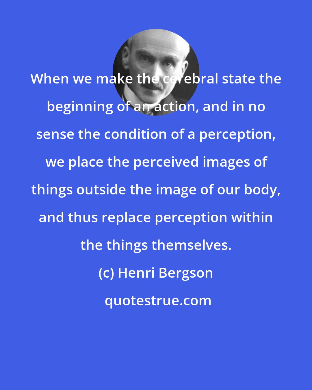 Henri Bergson: When we make the cerebral state the beginning of an action, and in no sense the condition of a perception, we place the perceived images of things outside the image of our body, and thus replace perception within the things themselves.