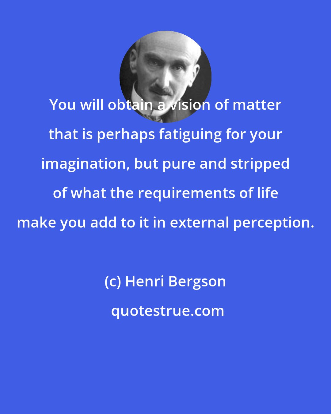 Henri Bergson: You will obtain a vision of matter that is perhaps fatiguing for your imagination, but pure and stripped of what the requirements of life make you add to it in external perception.