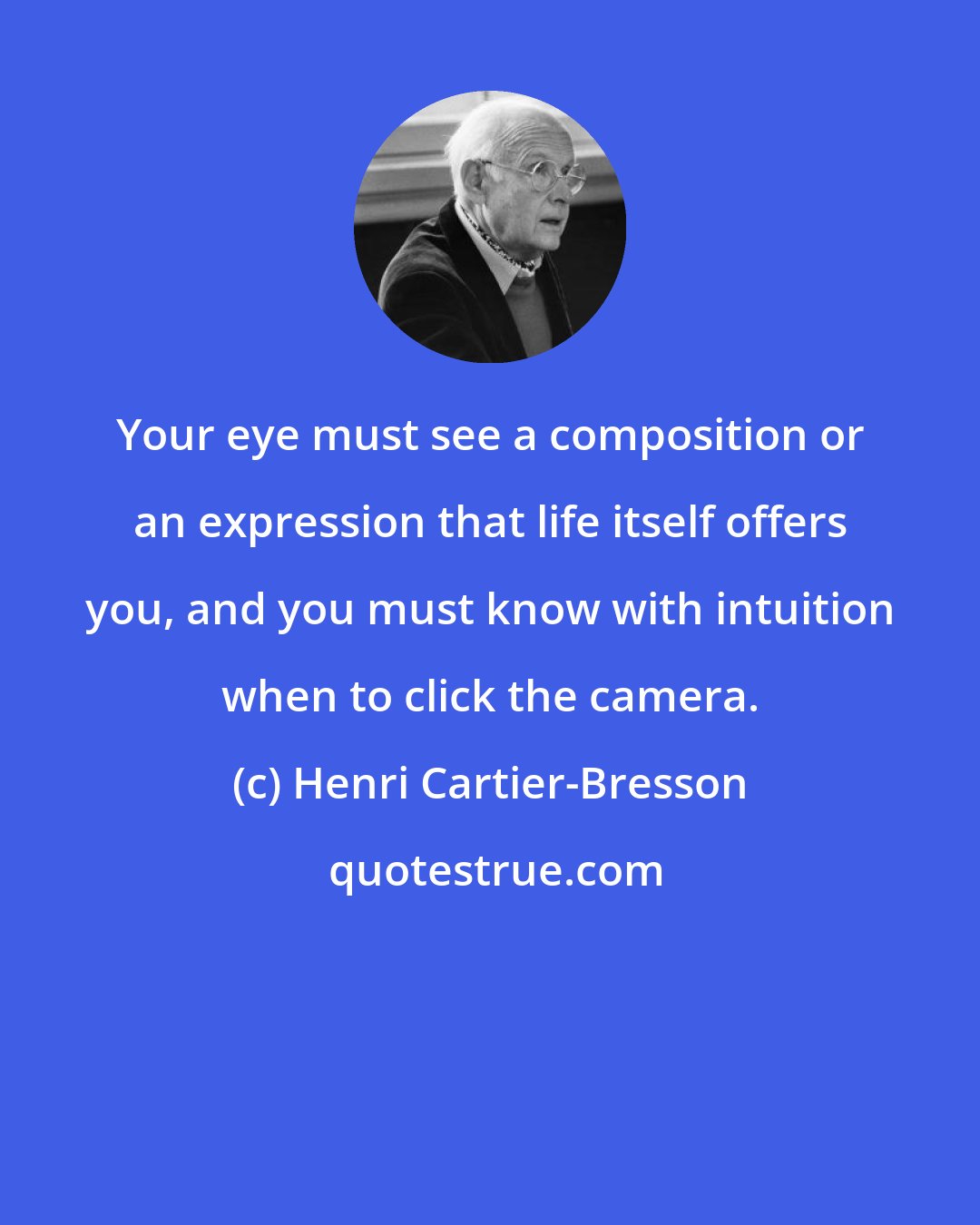 Henri Cartier-Bresson: Your eye must see a composition or an expression that life itself offers you, and you must know with intuition when to click the camera.