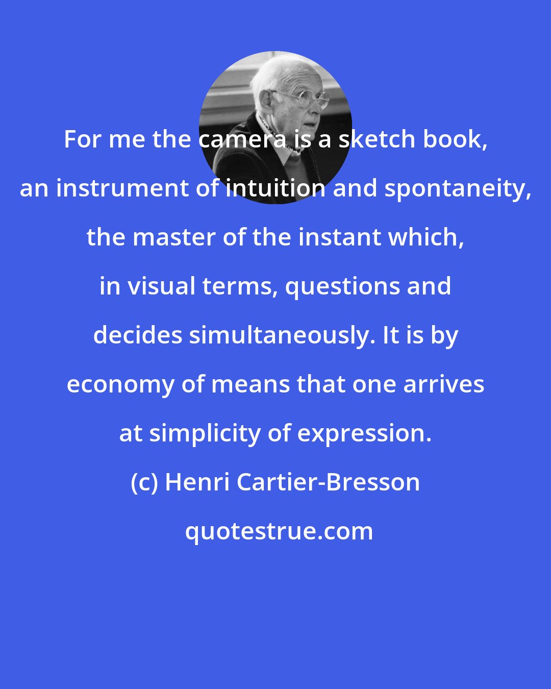 Henri Cartier-Bresson: For me the camera is a sketch book, an instrument of intuition and spontaneity, the master of the instant which, in visual terms, questions and decides simultaneously. It is by economy of means that one arrives at simplicity of expression.