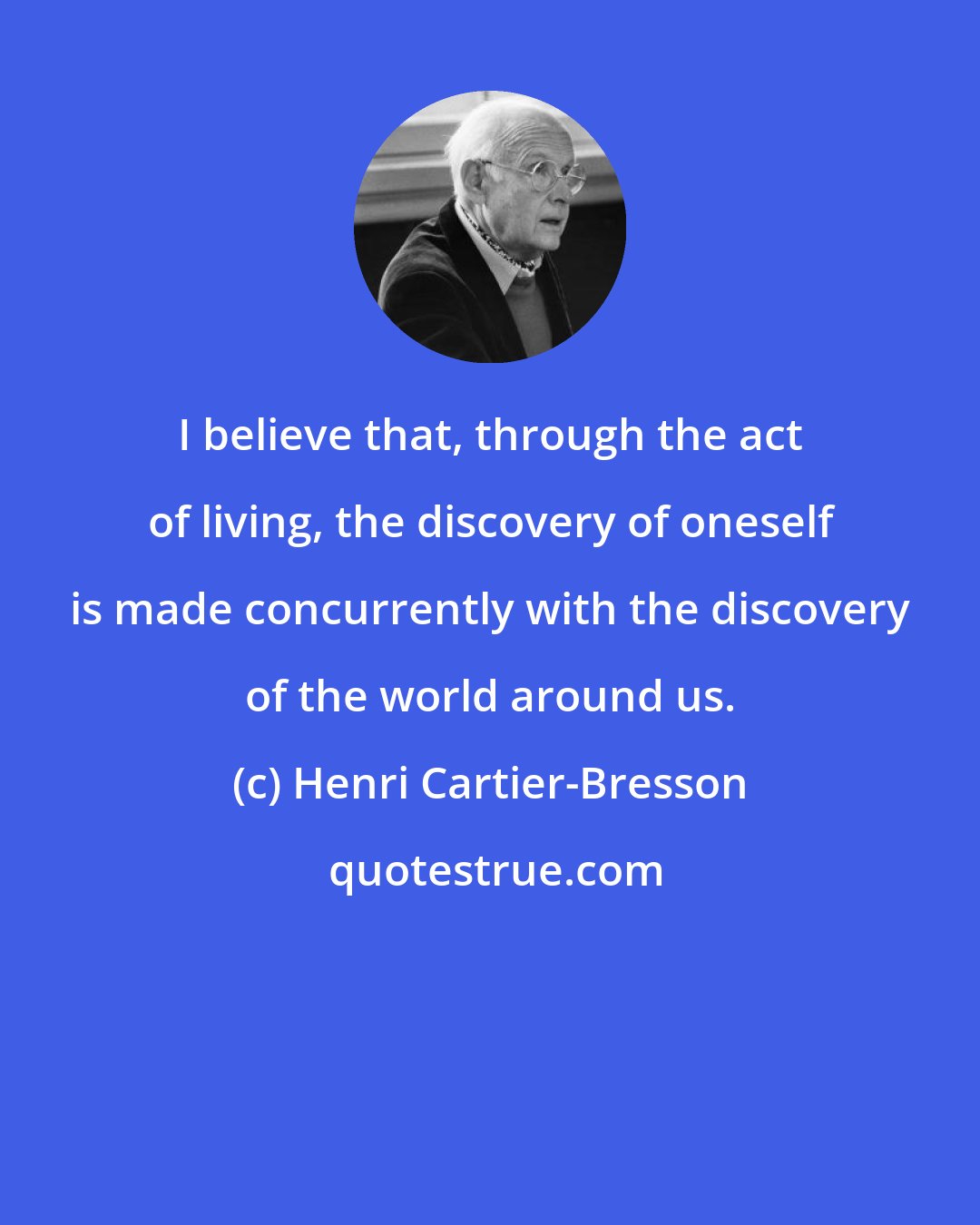 Henri Cartier-Bresson: I believe that, through the act of living, the discovery of oneself is made concurrently with the discovery of the world around us.