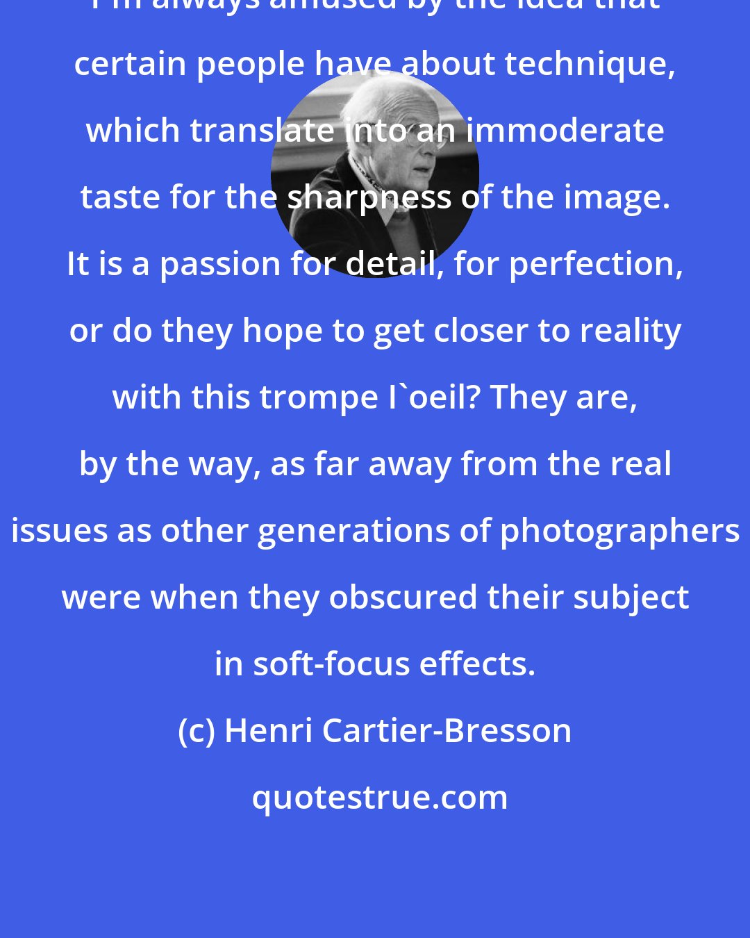 Henri Cartier-Bresson: I'm always amused by the idea that certain people have about technique, which translate into an immoderate taste for the sharpness of the image. It is a passion for detail, for perfection, or do they hope to get closer to reality with this trompe I'oeil? They are, by the way, as far away from the real issues as other generations of photographers were when they obscured their subject in soft-focus effects.