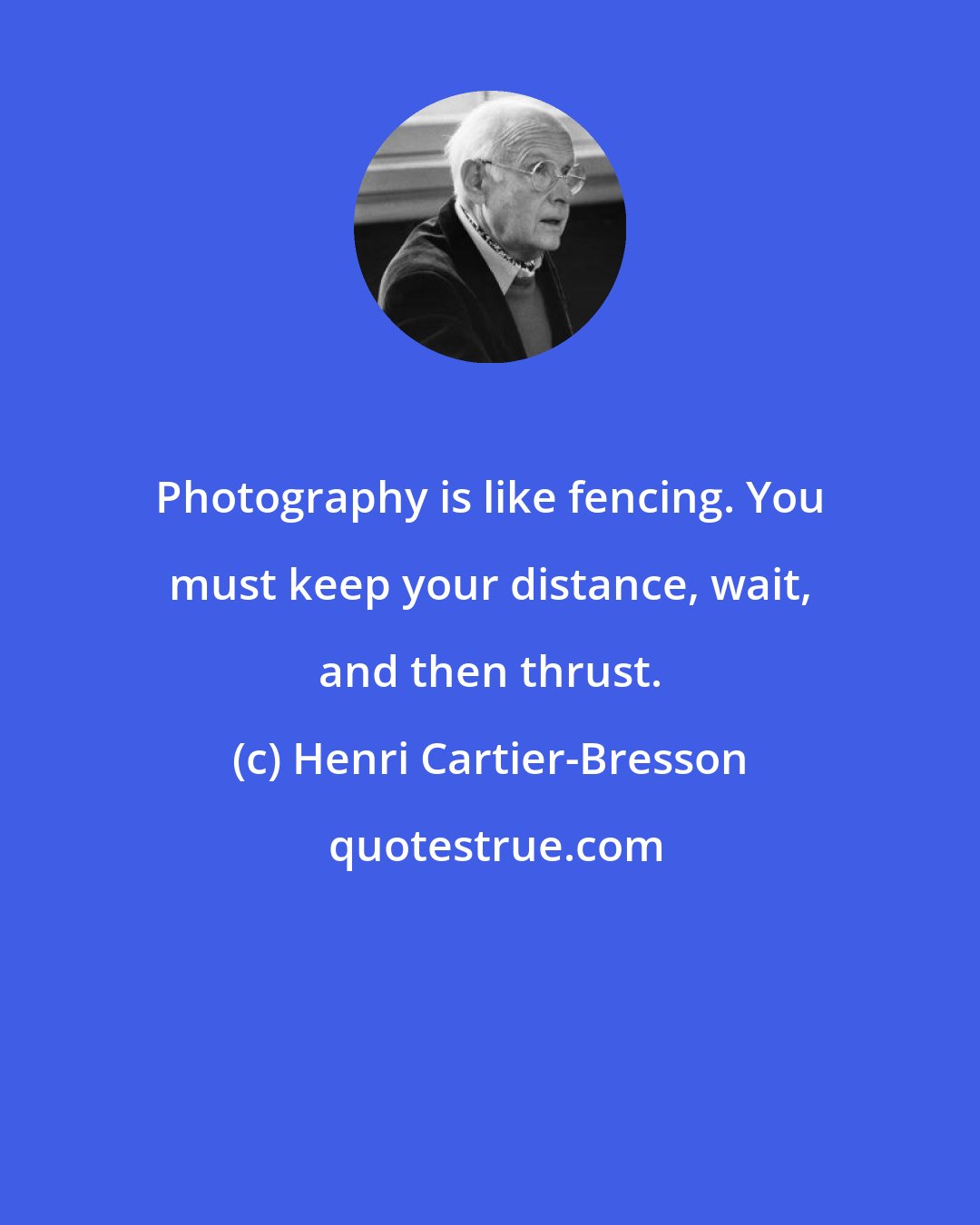 Henri Cartier-Bresson: Photography is like fencing. You must keep your distance, wait, and then thrust.