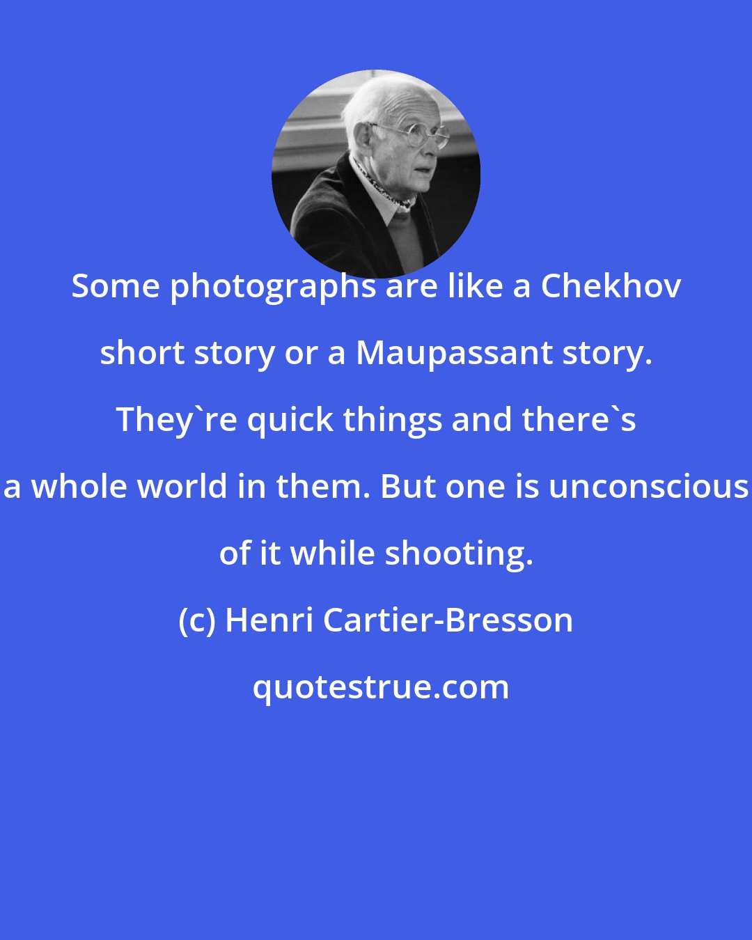 Henri Cartier-Bresson: Some photographs are like a Chekhov short story or a Maupassant story. They're quick things and there's a whole world in them. But one is unconscious of it while shooting.