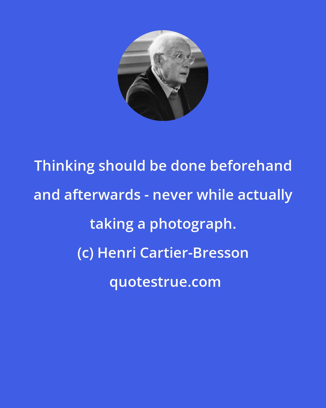 Henri Cartier-Bresson: Thinking should be done beforehand and afterwards - never while actually taking a photograph.