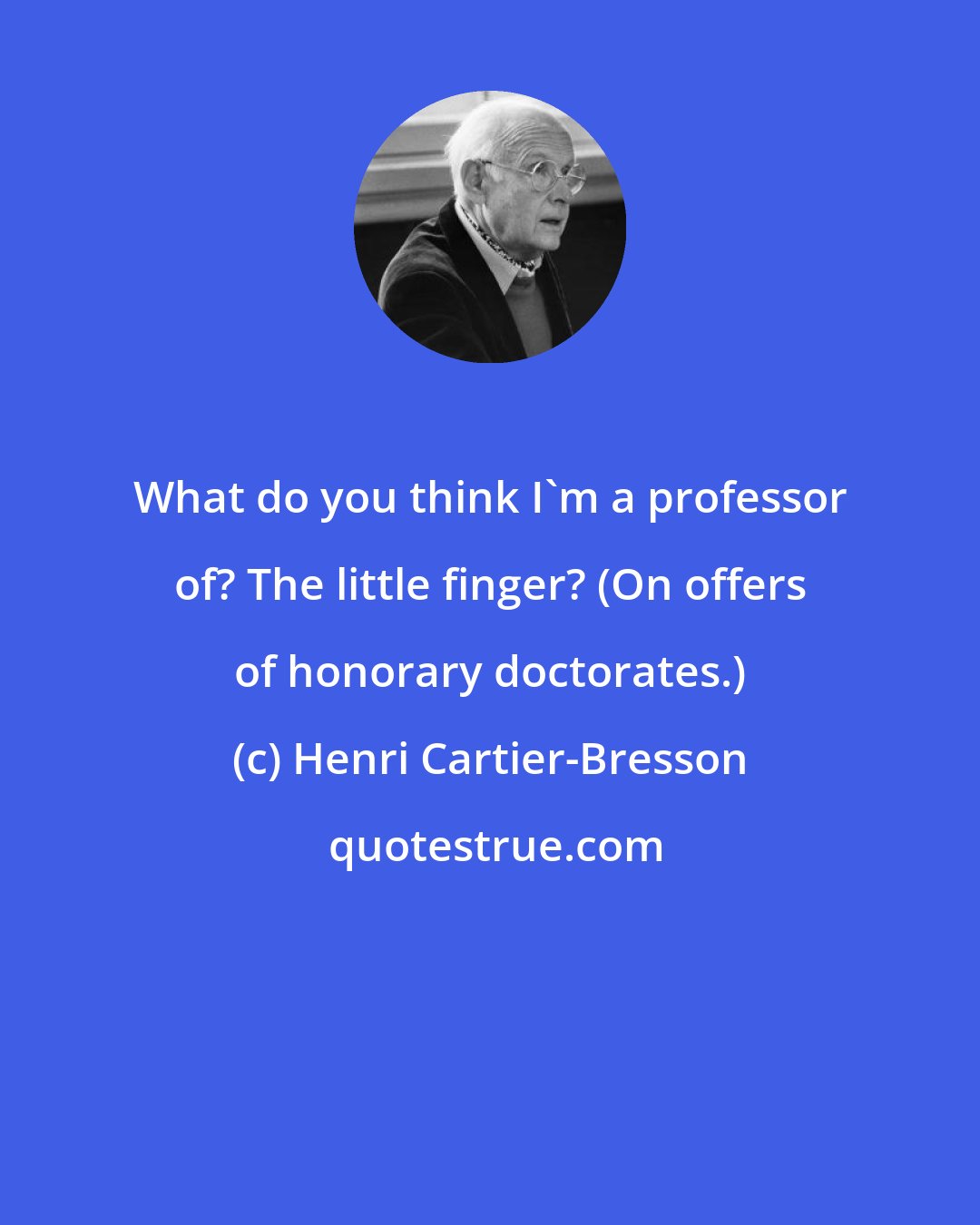 Henri Cartier-Bresson: What do you think I'm a professor of? The little finger? (On offers of honorary doctorates.)