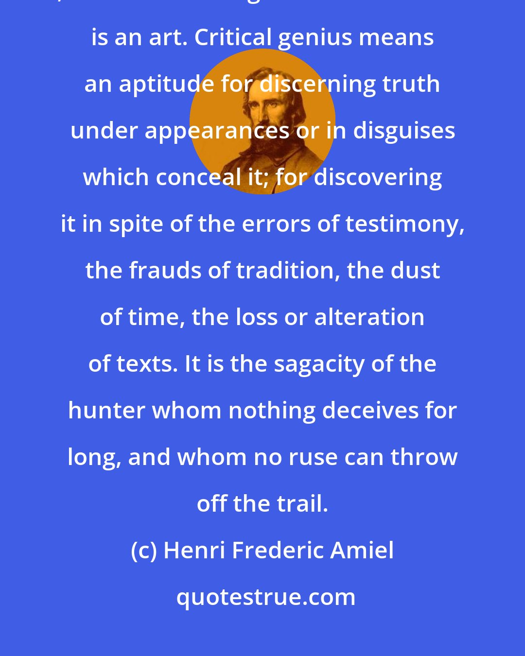 Henri Frederic Amiel: Criticism is above all a gift, an intuition, a matter of tact and flair; it cannot be taught or demonstrated--it is an art. Critical genius means an aptitude for discerning truth under appearances or in disguises which conceal it; for discovering it in spite of the errors of testimony, the frauds of tradition, the dust of time, the loss or alteration of texts. It is the sagacity of the hunter whom nothing deceives for long, and whom no ruse can throw off the trail.