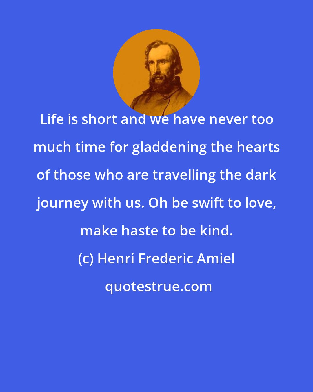 Henri Frederic Amiel: Life is short and we have never too much time for gladdening the hearts of those who are travelling the dark journey with us. Oh be swift to love, make haste to be kind.